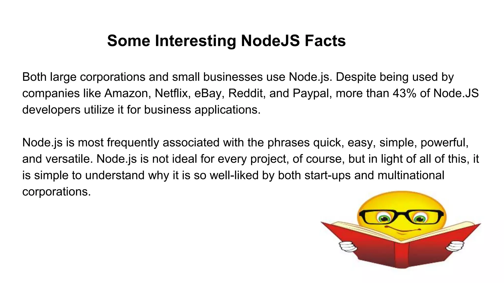 Some Interesting NodeJS Facts
Both large corporations and small businesses use Node.js. Despite being used by
companies like Amazon, Netflix, eBay, Reddit, and Paypal, more than 43% of Node.JS
developers utilize it for business applications.
Node.js is most frequently associated with the phrases quick, easy, simple, powerful,
and versatile. Node.js is not ideal for every project, of course, but in light of all of this, it
is simple to understand why it is so well-liked by both start-ups and multinational
corporations.
 