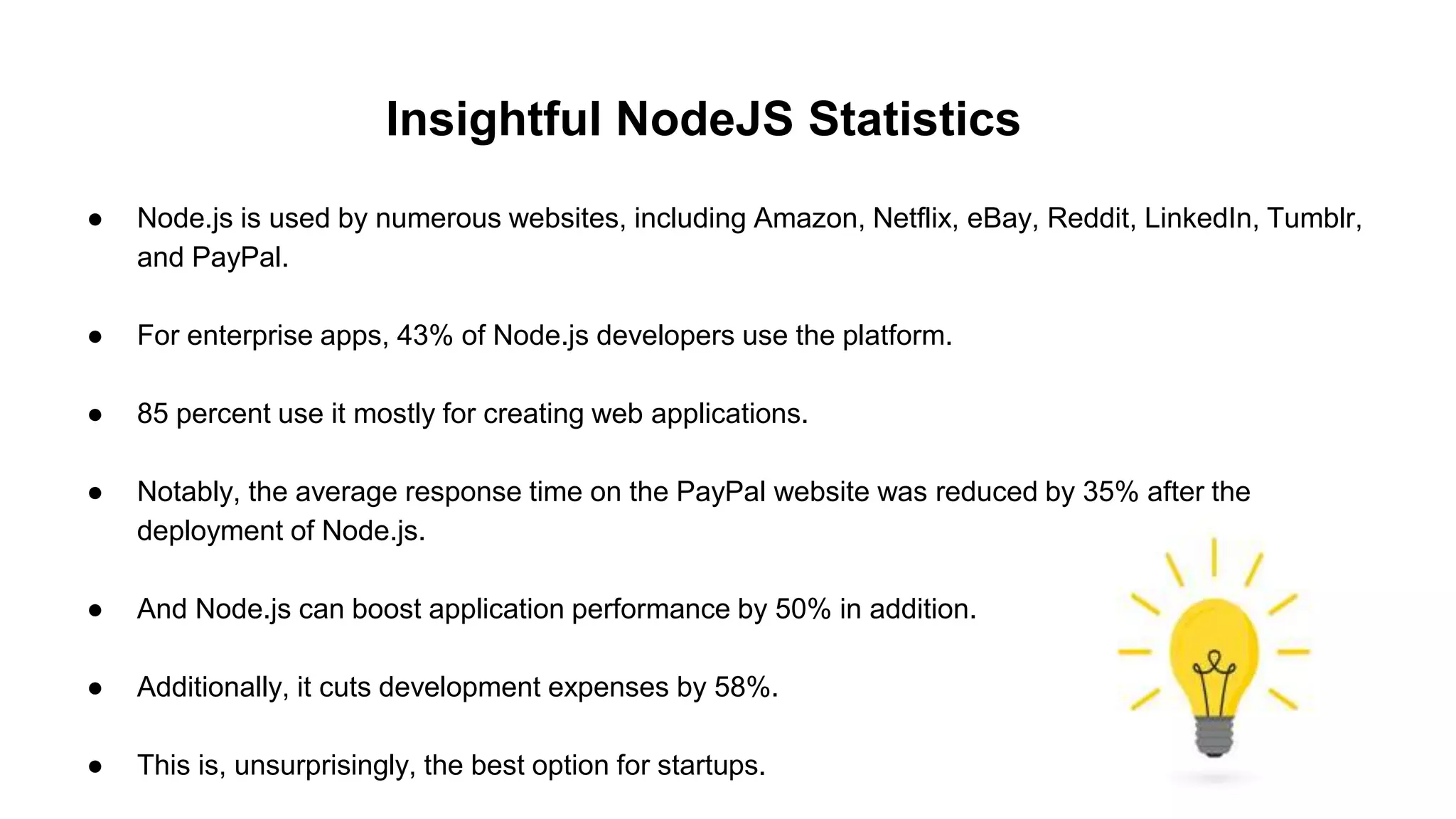 Insightful NodeJS Statistics
● Node.js is used by numerous websites, including Amazon, Netflix, eBay, Reddit, LinkedIn, Tumblr,
and PayPal.
● For enterprise apps, 43% of Node.js developers use the platform.
● 85 percent use it mostly for creating web applications.
● Notably, the average response time on the PayPal website was reduced by 35% after the
deployment of Node.js.
● And Node.js can boost application performance by 50% in addition.
● Additionally, it cuts development expenses by 58%.
● This is, unsurprisingly, the best option for startups.
 