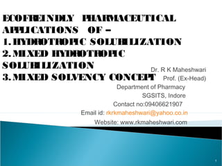 Dr. R K Maheshwari
Prof. (Ex-Head)
Department of Pharmacy
SGSITS, Indore
Contact no:09406621907
Email id: rkrkmaheshwari@yahoo.co.in
Website: www.rkmaheshwari.com
1
ECOFREINDLY PHARMACEUTICAL
APPLICATIONS OF –
1.HYDROTROPIC SOLUBILIZATION
2.MIXED HYDROTROPIC
SOLUBILIZATION
3.MIXED SOLVENCY CONCEPT
 