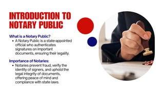 INTRODUCTION TO
NOTARY PUBLIC
What is a Notary Public?
A Notary Public is a state-appointed
official who authenticates
signatures on important
documents, ensuring their legality.
Importance of Notaries:
Notaries prevent fraud, verify the
identity of signers, and uphold the
legal integrity of documents,
offering peace of mind and
compliance with state laws.
 