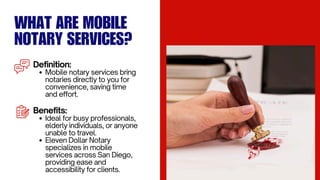 WHAT ARE MOBILE
NOTARY SERVICES?
Definition:
Mobile notary services bring
notaries directly to you for
convenience, saving time
and effort.
Benefits:
Ideal for busy professionals,
elderly individuals, or anyone
unable to travel.
Eleven Dollar Notary
specializes in mobile
services across San Diego,
providing ease and
accessibility for clients.
 
