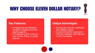WHY CHOOSE ELEVEN DOLLAR NOTARY?
Professional and Reliable:
Certified notaries and loan
signing agents.
Convenience: We come to
your home, office, or public
spaces.
Key Features:
Serving last-minute, weekend,
and holiday needs.
Customer-Centric Approach:
Friendly, efficient, and tailored
to your schedule.
Unique Advantages:
 