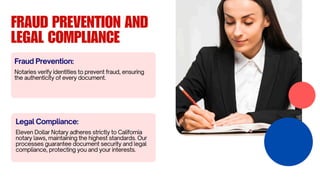 FRAUD PREVENTION AND
LEGAL COMPLIANCE
Notaries verify identities to prevent fraud, ensuring
the authenticity of every document.
Fraud Prevention:
Eleven Dollar Notary adheres strictly to California
notary laws, maintaining the highest standards. Our
processes guarantee document security and legal
compliance, protecting you and your interests.
Legal Compliance:
 