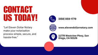 CONTACT
US TODAY! (858) 859-1779
"Let Eleven Dollar Notary
make your notarization
process simple, secure, and
hassle-free."
www.elevendollarnotary.com
11779 Westview Pkwy, San
Diego, CA 92126
 