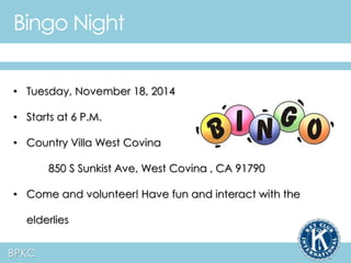 Bingo Night 
• Tuesday, November 18, 2014 
• Starts at 6 P.M. 
• Country Villa West Covina 
BPKC 
850 S Sunkist Ave, West Covina , CA 91790 
• Come and volunteer! Have fun and interact with the 
elderlies 
 
