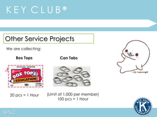 K E Y C L U B ® 
Other Service Projects 
We are collecting: 
Box Tops Can Tabs 
20 pcs = 1 Hour (Limit of 1,000 per member) 
BPKC 
100 pcs = 1 Hour 
 