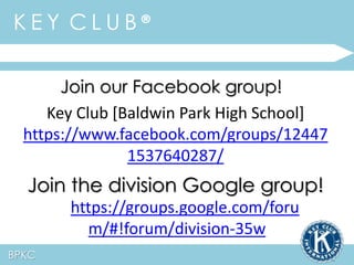 K E Y C L U B ® 
BPKC 
Join our Facebook group! 
Key Club [Baldwin Park High School] 
https://www.facebook.com/groups/12447 
1537640287/ 
Join the division Google group! 
https://groups.google.com/foru 
m/#!forum/division-35w 
 