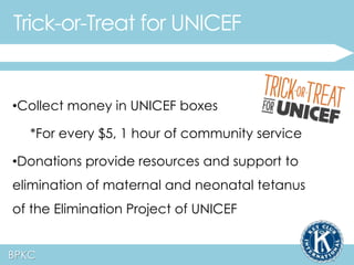 Trick-or-Treat for UNICEF 
•Collect money in UNICEF boxes 
*For every $5, 1 hour of community service 
•Donations provide resources and support to 
elimination of maternal and neonatal tetanus 
of the Elimination Project of UNICEF 
BPKC 
 