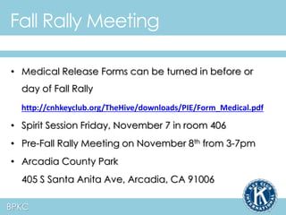 Fall Rally Meeting 
• Medical Release Forms can be turned in before or 
day of Fall Rally 
http://cnhkeyclub.org/TheHive/downloads/PIE/Form_Medical.pdf 
• Spirit Session Friday, November 7 in room 406 
• Pre-Fall Rally Meeting on November 8th from 3-7pm 
• Arcadia County Park 
405 S Santa Anita Ave, Arcadia, CA 91006 
BPKC 
 