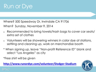 Run or Dye 
Where? 500 Speedway Dr, Irwindale CA 91706 
When? Sunday, November 9, 2014 
 Recommended to bring towels/trash bags to cover car seats/ 
extra set of clothes 
 Volunteers will be showering winners in color dye at stations, 
settling and cleaning up, work on merchandise booth 
* When signing up, leave “Non-profit Reference ID” blank and 
select “Los Angeles” as city 
*Free shirt will be given 
http://www.runordye.com/volunteer/Dodger-Stadium 
BPKC 
 