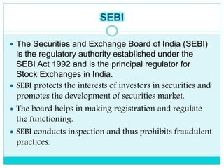 SEBI
 The Securities and Exchange Board of India (SEBI)
is the regulatory authority established under the
SEBI Act 1992 and is the principal regulator for
Stock Exchanges in India.
 SEBI protects the interests of investors in securities and
promotes the development of securities market.
 The board helps in making registration and regulate
the functioning.
 SEBI conducts inspection and thus prohibits fraudulent
practices.
 