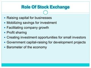 Role Of Stock Exchange
 Raising capital for businesses
 Mobilizing savings for investment
 Facilitating company growth
 Profit sharing
 Creating investment opportunities for small investors
 Government capital-raising for development projects
 Barometer of the economy
 