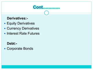 Cont…………
Derivatives:-
 Equity Derivatives
 Currency Derivatives
 Interest Rate Futures
Debt:-
 Corporate Bonds
 