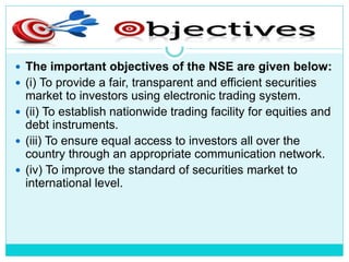 Objectives Of NSE
 The important objectives of the NSE are given below:
 (i) To provide a fair, transparent and efficient securities
market to investors using electronic trading system.
 (ii) To establish nationwide trading facility for equities and
debt instruments.
 (iii) To ensure equal access to investors all over the
country through an appropriate communication network.
 (iv) To improve the standard of securities market to
international level.
 