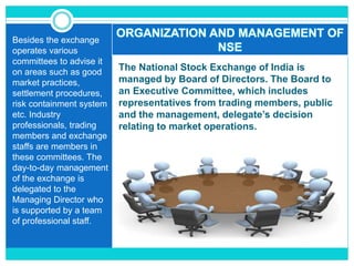 The National Stock Exchange of India is
managed by Board of Directors. The Board to
an Executive Committee, which includes
representatives from trading members, public
and the management, delegate’s decision
relating to market operations.
Besides the exchange
operates various
committees to advise it
on areas such as good
market practices,
settlement procedures,
risk containment system
etc. Industry
professionals, trading
members and exchange
staffs are members in
these committees. The
day-to-day management
of the exchange is
delegated to the
Managing Director who
is supported by a team
of professional staff.
ORGANIZATION AND MANAGEMENT OF
NSE
 