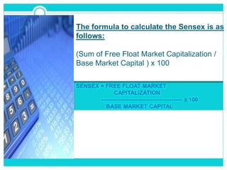 The formula to calculate the Sensex is as
follows:
(Sum of Free Float Market Capitalization /
Base Market Capital ) x 100
SENSEX = FREE FLOAT MARKET
CAPITALIZATION
------------------------------------------- x 100
BASE MARKET CAPITAL
 