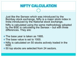 NIFTY CALCULATION
Just like the Sensex which was introduced by the
Bombay stock exchange, Nifty is a major stock index in
India introduced by the National stock exchange.
Nifty is calculated using the same methodology adopted
by the BSE in calculating the Sensex – but with three
differences. They are:
The base year is taken as 1995.
The base value is set to 1000.
Nifty is calculated on 50 stocks actively traded in the
NSE.
50 top stocks are selected from 24 sectors.
 