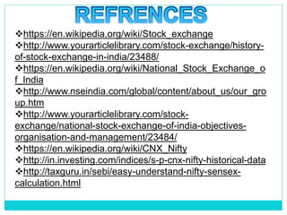 https://en.wikipedia.org/wiki/Stock_exchange
http://www.yourarticlelibrary.com/stock-exchange/history-
of-stock-exchange-in-india/23488/
https://en.wikipedia.org/wiki/National_Stock_Exchange_o
f_India
http://www.nseindia.com/global/content/about_us/our_gro
up.htm
http://www.yourarticlelibrary.com/stock-
exchange/national-stock-exchange-of-india-objectives-
organisation-and-management/23484/
https://en.wikipedia.org/wiki/CNX_Nifty
http://in.investing.com/indices/s-p-cnx-nifty-historical-data
http://taxguru.in/sebi/easy-understand-nifty-sensex-
calculation.html
 