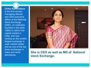 She is CEO as well as MD of National
stock Exchange.
Chitra Ramkrishna
is the first woman
managing director
and chief executive
officer of the National
Stock Exchange
(NSE), an institution
founded in the early
1990s to reform the
capital market in
India, and now
ranking as the world's
largest exchange in
cash market trades
and as one of the top
three exchanges in
index and stock
derivatives.
 