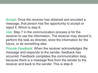 Accept: Once the receiver has obtained and encoded a
message, that person has the opportunity to accept or
reject it. Which is step 6.
Use: Step 7 in the communication process is for the
receiver to use the information. The receiver may discard it,
perform the task as directed, store the information for the
future, or do something else.
Provide Feedback: When the receiver acknowledges the
message and responds to the sender, feedback has
occurred. Feedback completes the communication loop,
because there is a message flow from the sender to the
receiver and back to the sender. This is step-8
 