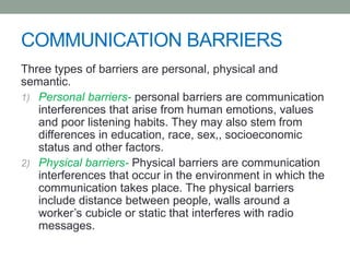 COMMUNICATION BARRIERS
Three types of barriers are personal, physical and
semantic.
1) Personal barriers- personal barriers are communication
interferences that arise from human emotions, values
and poor listening habits. They may also stem from
differences in education, race, sex,, socioeconomic
status and other factors.
2) Physical barriers- Physical barriers are communication
interferences that occur in the environment in which the
communication takes place. The physical barriers
include distance between people, walls around a
worker’s cubicle or static that interferes with radio
messages.
 
