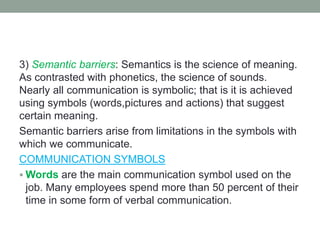 3) Semantic barriers: Semantics is the science of meaning.
As contrasted with phonetics, the science of sounds.
Nearly all communication is symbolic; that is it is achieved
using symbols (words,pictures and actions) that suggest
certain meaning.
Semantic barriers arise from limitations in the symbols with
which we communicate.
COMMUNICATION SYMBOLS
 Words are the main communication symbol used on the
job. Many employees spend more than 50 percent of their
time in some form of verbal communication.
 