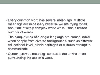  Every common word has several meanings. Multiple
meanings are necessary because we are trying to talk
about an infinitely complex world while using a limited
number of words.
 The complexities of a single language are compounded
when people from diverse backgrounds- such as different
educational level, ethnic heritages or cultures attempt to
communicate.
 Context provide meaning- context is the environment
surrounding the use of a word.
 