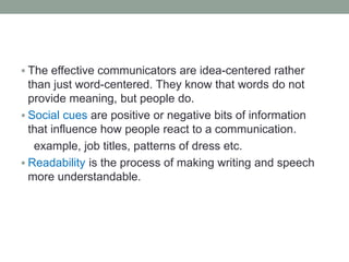  The effective communicators are idea-centered rather
than just word-centered. They know that words do not
provide meaning, but people do.
 Social cues are positive or negative bits of information
that influence how people react to a communication.
example, job titles, patterns of dress etc.
 Readability is the process of making writing and speech
more understandable.
 