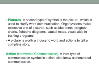 Pictures- A second type of symbol is the picture, which is
used to clarify word communication. Organizations make
extensive use of pictures, such as blueprints, progress
charts, fishbone diagrams, causal maps, visual aids in
training programs.
 A picture is worth a thousand word and actions to tell a
complete story.
Action (Nonverbal Communication). A third type of
communication symbol is action, also know as nonverbal
communication.
 