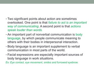  Two significant points about action are sometimes
overlooked. One point is that failure to act is an important
way of communicating. A second point is that actions
speak louder than words.
 An important part of nonverbal communication is body
language, by which people communicate meaning to
others with their bodies in interpersonal interaction.
 Body language is an important supplement to verbal
communication in most parts of the world.
 Facial expressions are especially important sources of
body language in work situations.
Ex: Eye contact, eye movement, smiles and furrowed eyebrow.
 