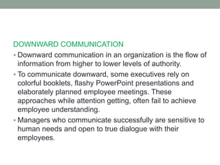 DOWNWARD COMMUNICATION
 Downward communication in an organization is the flow of
information from higher to lower levels of authority.
 To communicate downward, some executives rely on
colorful booklets, flashy PowerPoint presentations and
elaborately planned employee meetings. These
approaches while attention getting, often fail to achieve
employee understanding.
 Managers who communicate successfully are sensitive to
human needs and open to true dialogue with their
employees.
 