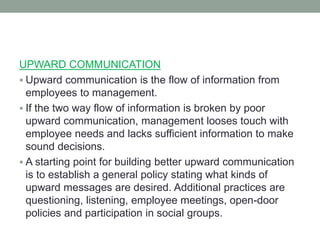 UPWARD COMMUNICATION
 Upward communication is the flow of information from
employees to management.
 If the two way flow of information is broken by poor
upward communication, management looses touch with
employee needs and lacks sufficient information to make
sound decisions.
 A starting point for building better upward communication
is to establish a general policy stating what kinds of
upward messages are desired. Additional practices are
questioning, listening, employee meetings, open-door
policies and participation in social groups.
 