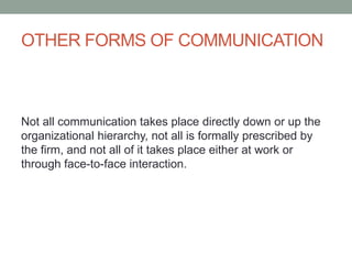 OTHER FORMS OF COMMUNICATION
Not all communication takes place directly down or up the
organizational hierarchy, not all is formally prescribed by
the firm, and not all of it takes place either at work or
through face-to-face interaction.
 