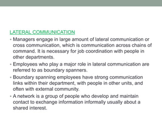 LATERAL COMMUNICATION
 Managers engage in large amount of lateral communication or
cross communication, which is communication across chains of
command. It is necessary for job coordination with people in
other departments.
 Employees who play a major role in lateral communication are
referred to as boundary spanners.
 Boundary spanning employees have strong communication
links within their department, with people in other units, and
often with external community.
 A network is a group of people who develop and maintain
contact to exchange information informally usually about a
shared interest.
 
