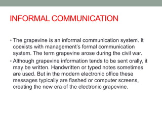 INFORMAL COMMUNICATION
 The grapevine is an informal communication system. It
coexists with management’s formal communication
system. The term grapevine arose during the civil war.
 Although grapevine information tends to be sent orally, it
may be written. Handwritten or typed notes sometimes
are used. But in the modern electronic office these
messages typically are flashed or computer screens,
creating the new era of the electronic grapevine.
 