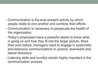  Communication is the ever-present activity by which
people relate to one another and combine their efforts.
 Communication is necessary to perpetuate the health of
the organisation.
 Today’s employees have a powerful desire to know what
is going on and how they fit into the larger picture. More
than ever before, managers need to engage in systematic
and extensive communications in upward, downward and
lateral directions.
 Listening skills and humility remain highly important in the
communication process.
 