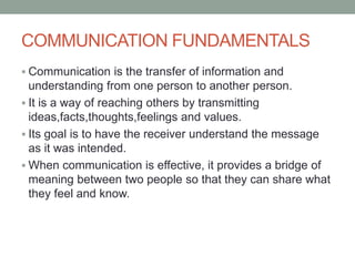 COMMUNICATION FUNDAMENTALS
 Communication is the transfer of information and
understanding from one person to another person.
 It is a way of reaching others by transmitting
ideas,facts,thoughts,feelings and values.
 Its goal is to have the receiver understand the message
as it was intended.
 When communication is effective, it provides a bridge of
meaning between two people so that they can share what
they feel and know.
 