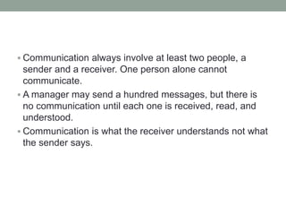  Communication always involve at least two people, a
sender and a receiver. One person alone cannot
communicate.
 A manager may send a hundred messages, but there is
no communication until each one is received, read, and
understood.
 Communication is what the receiver understands not what
the sender says.
 