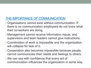 THE IMPORTANCE OF COMMUNICATION
 Organisations cannot exist without communication. If
there is no communication employees do not know what
their co-workers are doing.
 Management cannot receive information inputs, and
supervisors and team leaders cannot give instructions.
 Coordination of work is impossible and the organization
will collapse for lack of it.
 Cooperation also becomes impossible because people
cannot communicate their needs and feelings to others.
 We can say with confidence that every act of
communication influences the organization in some way.
 