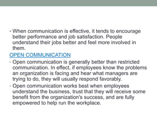  When communication is effective, it tends to encourage
better performance and job satisfaction. People
understand their jobs better and feel more involved in
them.
OPEN COMMUNICATION
• Open communication is generally better than restricted
communication. In effect, if employees know the problems
an organization is facing and hear what managers are
trying to do, they will usually respond favorably.
• Open communication works best when employees
understand the business, trust that they will receive some
benefit from the organization's success, and are fully
empowered to help run the workplace.
 