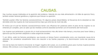 CAUSAS.
Hay muchas causas implicadas en la aparición del problema. Además de una mala alimentación o la falta de ejercicio físico,
también existen factores genéticos y orgánicos que inducen su aparición.
También pueden influir los factores socioeconómicos. En algunos países desarrollados, la frecuencia de la obesidad es más
del doble entre las mujeres de nivel socioeconómico bajo que entre las de nivel más alto.
El motivo por el cual los factores socioeconómicos tienen una influencia tan poderosa sobre el peso de las mujeres no se
entiende por completo, pero se sabe que las medidas contra la obesidad aumentan con el incremento del nivel social.
Las mujeres que pertenecen a grupos de un nivel socioeconómico más alto tienen más tiempo y recursos para hacer dietas y
ejercicios que les permiten adaptarse a estas exigencias sociales.
Y, por último, están los factores psicológicos, que durante un tiempo fueron considerados como una importante causa de la
obesidad. Se consideran actualmente como una reacción a los fuertes prejuicios y la discriminación contra las personas
obesas.
Uno de los tipos de trastorno emocional, la imagen negativa del cuerpo, es un problema grave para muchas mujeres jóvenes
obesas. Ello conduce a una inseguridad extrema y malestar en ciertas situaciones sociales.
 