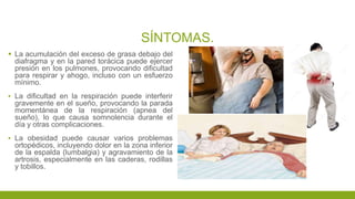 SÍNTOMAS.
 La acumulación del exceso de grasa debajo del
diafragma y en la pared torácica puede ejercer
presión en los pulmones, provocando dificultad
para respirar y ahogo, incluso con un esfuerzo
mínimo.
▪ La dificultad en la respiración puede interferir
gravemente en el sueño, provocando la parada
momentánea de la respiración (apnea del
sueño), lo que causa somnolencia durante el
día y otras complicaciones.
▪ La obesidad puede causar varios problemas
ortopédicos, incluyendo dolor en la zona inferior
de la espalda (lumbalgia) y agravamiento de la
artrosis, especialmente en las caderas, rodillas
y tobillos.
 
