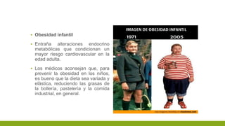 ▪ Obesidad infantil
▪ Entraña alteraciones endocrino
metabólicas que condicionan un
mayor riesgo cardiovascular en la
edad adulta.
▪ Los médicos aconsejan que, para
prevenir la obesidad en los niños,
es bueno que la dieta sea variada y
elástica, reduciendo las grasas de
la bollería, pastelería y la comida
industrial, en general.
 