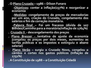 . O Plano Cruzado – 1986 – Dílson Funaro
-Objetivos: conter a inflação(237%) e reorganizar a
economia
-Medidas: congelamento de preços de mercadorias
por um ano, criação do Cruzado, congelamento dos
salários e fim da correção monetária.
-Palavra final – Foi um fracasso (dívida de 107
Bilhões/Caminho para a moratória/inflação de 1764%)
. Cruzado II - descongelamento dos preços
. Plano Bresser - tentativa de ajuste da economia
(congelou os preços por dois meses, aumentou as
tarifas públicas e os impostos e extinguiu o abano
salarial)
. Plano Verão – surgiu o Cruzado Novo, congelou o
câmbio e cortes nos gastos públicos (Inflação de
2751%)
. A Constituição de 1988 – a Constituição Cidadã

 