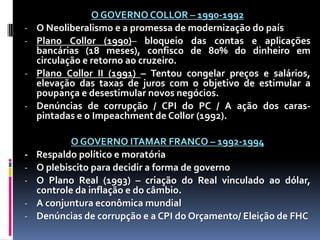 -

-

-

O GOVERNO COLLOR – 1990-1992
O Neoliberalismo e a promessa de modernização do país
Plano Collor (1990)– bloqueio das contas e aplicações
bancárias (18 meses), confisco de 80% do dinheiro em
circulação e retorno ao cruzeiro.
Plano Collor II (1991) – Tentou congelar preços e salários,
elevação das taxas de juros com o objetivo de estimular a
poupança e desestimular novos negócios.
Denúncias de corrupção / CPI do PC / A ação dos caraspintadas e o Impeachment de Collor (1992).
O GOVERNO ITAMAR FRANCO – 1992-1994
Respaldo político e moratória
O plebiscito para decidir a forma de governo
O Plano Real (1993) – criação do Real vinculado ao dólar,
controle da inflação e do câmbio.
A conjuntura econômica mundial
Denúncias de corrupção e a CPI do Orçamento/ Eleição de FHC

 