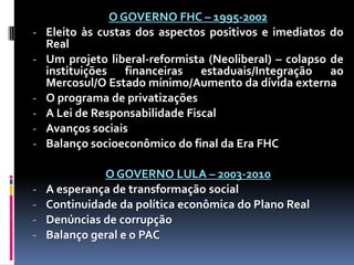 -

O GOVERNO FHC – 1995-2002
Eleito às custas dos aspectos positivos e imediatos do
Real
Um projeto liberal-reformista (Neoliberal) – colapso de
instituições financeiras estaduais/Integração ao
Mercosul/O Estado mínimo/Aumento da dívida externa
O programa de privatizações
A Lei de Responsabilidade Fiscal
Avanços sociais
Balanço socioeconômico do final da Era FHC

-

O GOVERNO LULA – 2003-2010
A esperança de transformação social
Continuidade da política econômica do Plano Real
Denúncias de corrupção
Balanço geral e o PAC

-

 
