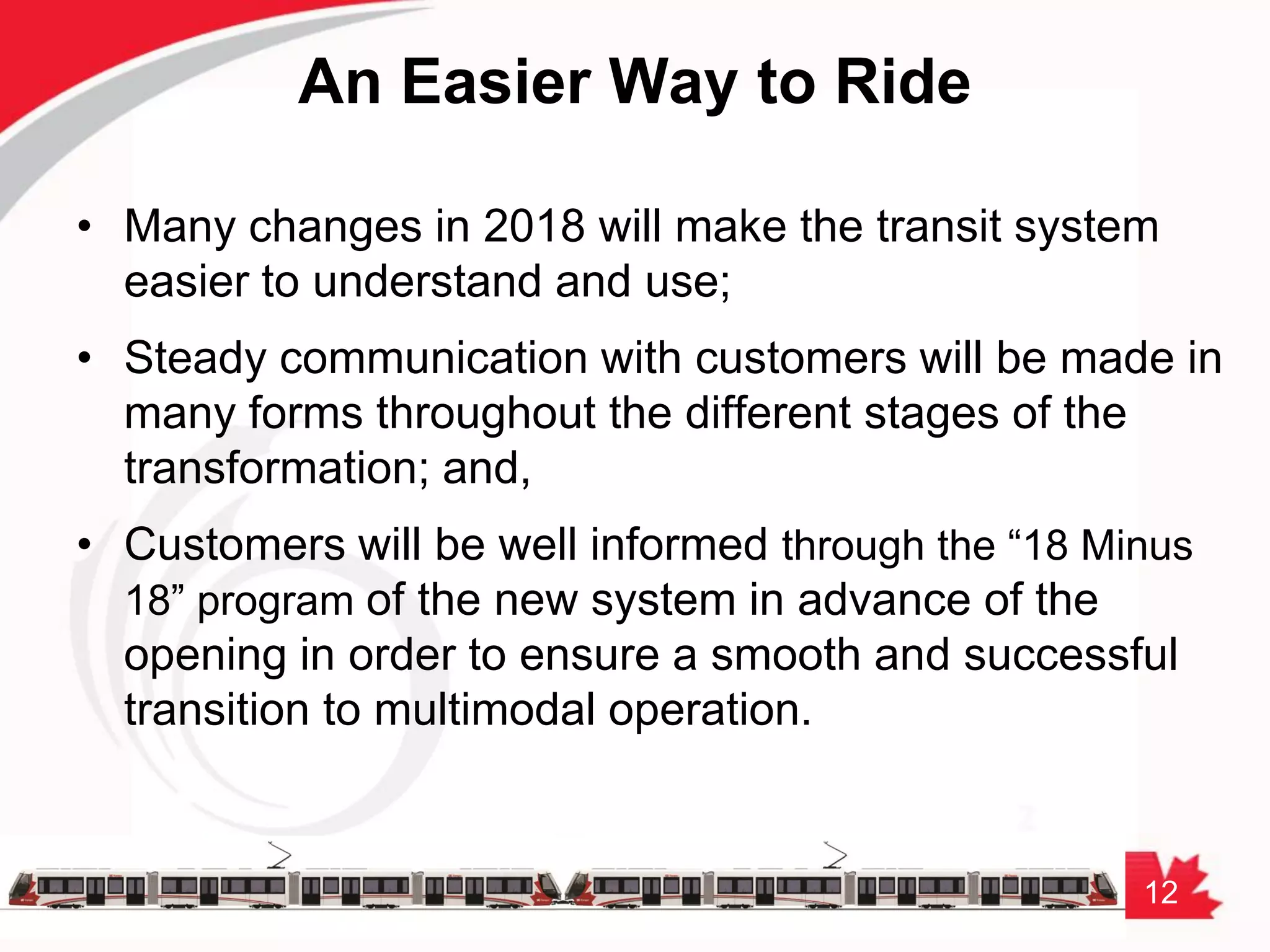 12
An Easier Way to Ride
• Many changes in 2018 will make the transit system
easier to understand and use;
• Steady communication with customers will be made in
many forms throughout the different stages of the
transformation; and,
• Customers will be well informed through the “18 Minus
18” program of the new system in advance of the
opening in order to ensure a smooth and successful
transition to multimodal operation.
 