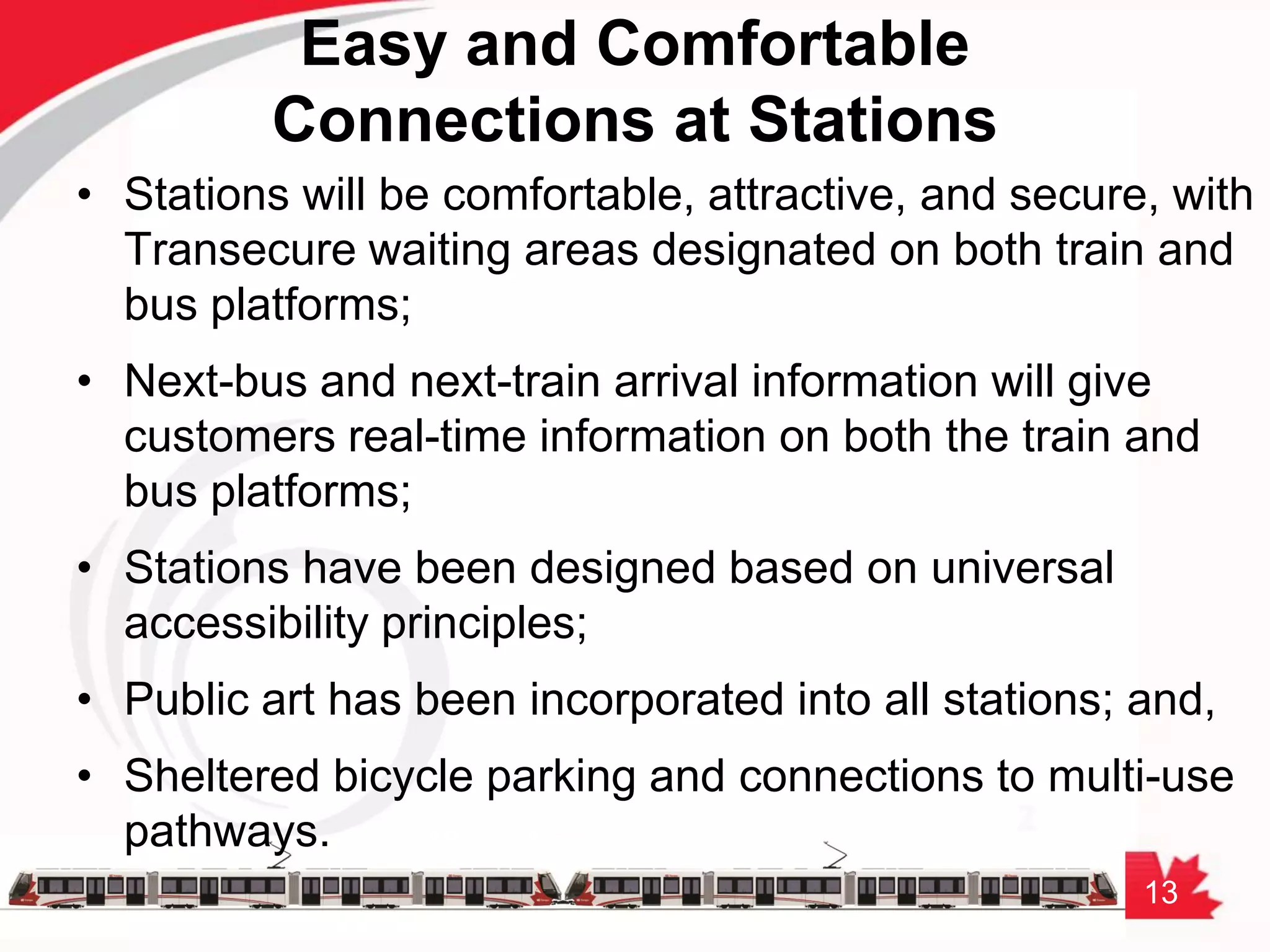 13
• Stations will be comfortable, attractive, and secure, with
Transecure waiting areas designated on both train and
bus platforms;
• Next-bus and next-train arrival information will give
customers real-time information on both the train and
bus platforms;
• Stations have been designed based on universal
accessibility principles;
• Public art has been incorporated into all stations; and,
• Sheltered bicycle parking and connections to multi-use
pathways.
Easy and Comfortable
Connections at Stations
 