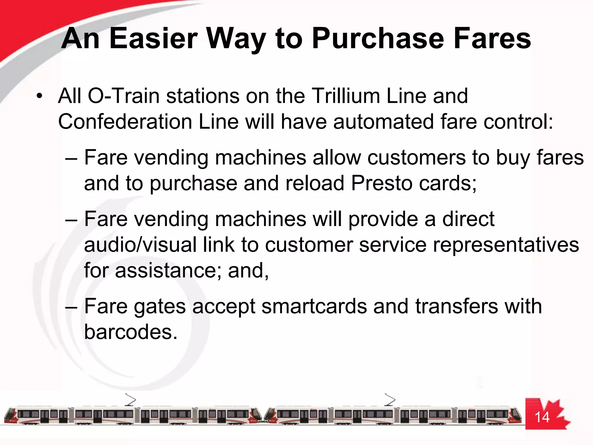 14
An Easier Way to Purchase Fares
• All O-Train stations on the Trillium Line and
Confederation Line will have automated fare control:
– Fare vending machines allow customers to buy fares
and to purchase and reload Presto cards;
– Fare vending machines will provide a direct
audio/visual link to customer service representatives
for assistance; and,
– Fare gates accept smartcards and transfers with
barcodes.
 