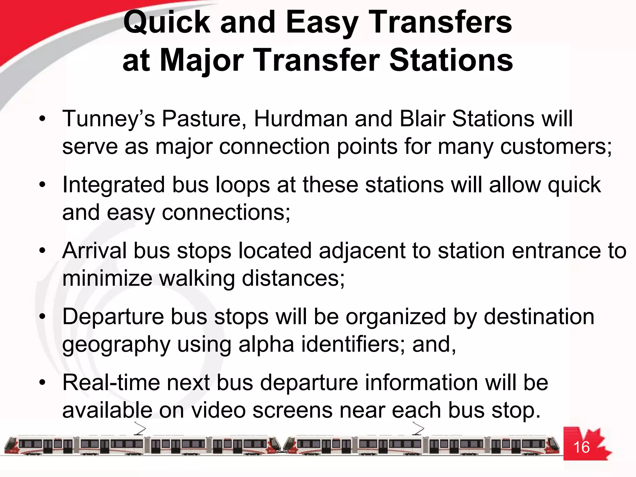 16
Quick and Easy Transfers
at Major Transfer Stations
• Tunney’s Pasture, Hurdman and Blair Stations will
serve as major connection points for many customers;
• Integrated bus loops at these stations will allow quick
and easy connections;
• Arrival bus stops located adjacent to station entrance to
minimize walking distances;
• Departure bus stops will be organized by destination
geography using alpha identifiers; and,
• Real-time next bus departure information will be
available on video screens near each bus stop.
 